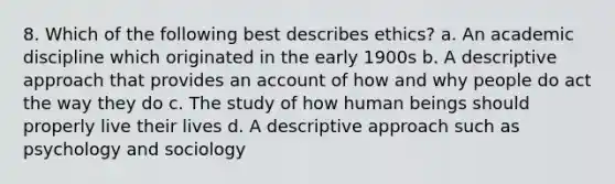 8. Which of the following best describes ethics? a. An academic discipline which originated in the early 1900s b. A descriptive approach that provides an account of how and why people do act the way they do c. The study of how human beings should properly live their lives d. A descriptive approach such as psychology and sociology