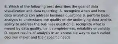 8. Which of the following best describes the goal of data visualization and data reporting: A. recognize when and how data analytics can address business questions B. perform basic analysis to understand the quality of the underlying data and its ability to address the business question C. recognize what is meant by data quality, be it completeness, reliability or validity D. report results of analysis in an accessible way to each varied decision maker and their specific needs