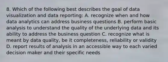 8. Which of the following best describes the goal of data visualization and data reporting: A. recognize when and how data analytics can address business questions B. perform basic analysis to understand the quality of the underlying data and its ability to address the business question C. recognize what is meant by data quality, be it completeness, reliability or validity D. report results of analysis in an accessible way to each varied decision maker and their specific needs