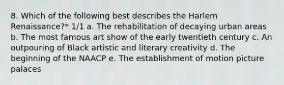 8. Which of the following best describes the Harlem Renaissance?* 1/1 a. The rehabilitation of decaying urban areas b. The most famous art show of the early twentieth century c. An outpouring of Black artistic and literary creativity d. The beginning of the NAACP e. The establishment of motion picture palaces