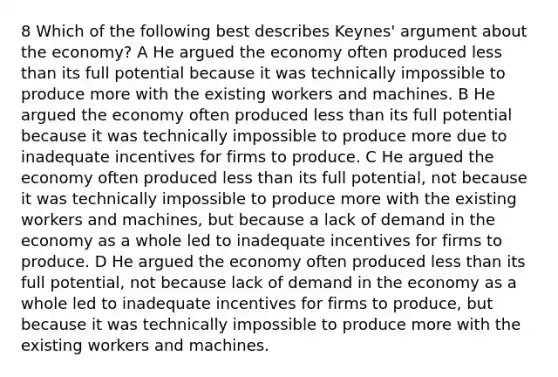 8 Which of the following best describes Keynes' argument about the economy? A He argued the economy often produced less than its full potential because it was technically impossible to produce more with the existing workers and machines. B He argued the economy often produced less than its full potential because it was technically impossible to produce more due to inadequate incentives for firms to produce. C He argued the economy often produced less than its full potential, not because it was technically impossible to produce more with the existing workers and machines, but because a lack of demand in the economy as a whole led to inadequate incentives for firms to produce. D He argued the economy often produced less than its full potential, not because lack of demand in the economy as a whole led to inadequate incentives for firms to produce, but because it was technically impossible to produce more with the existing workers and machines.