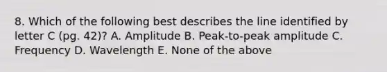 8. Which of the following best describes the line identified by letter C (pg. 42)? A. Amplitude B. Peak-to-peak amplitude C. Frequency D. Wavelength E. None of the above