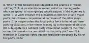 8. Which of the following best describes the practice of "ticket splitting"? (A) A presidential nominee selects a running mate who can appeal to voter groups whose support of the nominee is weak (B) A voter chooses the presidential nominee of one major party, but chooses congressional nominees of the other major party (C) A mayor orders the local police force to hand out fewer parking violations in the weeks leading up to the general election (D) A delegate to a national party convention supports the front-runner but remains uncommitted on the party platform (E) A member of Congress votes against legislation proposed by his or her party leader