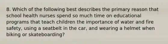 8. Which of the following best describes the primary reason that school health nurses spend so much time on educational programs that teach children the importance of water and fire safety, using a seatbelt in the car, and wearing a helmet when biking or skateboarding?