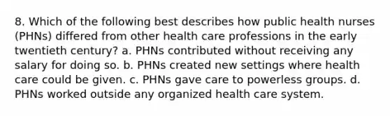 8. Which of the following best describes how public health nurses (PHNs) differed from other health care professions in the early twentieth century? a. PHNs contributed without receiving any salary for doing so. b. PHNs created new settings where health care could be given. c. PHNs gave care to powerless groups. d. PHNs worked outside any organized health care system.