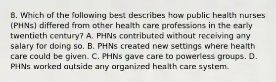 8. Which of the following best describes how public health nurses (PHNs) differed from other health care professions in the early twentieth century? A. PHNs contributed without receiving any salary for doing so. B. PHNs created new settings where health care could be given. C. PHNs gave care to powerless groups. D. PHNs worked outside any organized health care system.