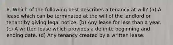 8. Which of the following best describes a tenancy at will? (a) A lease which can be terminated at the will of the landlord or tenant by giving legal notice. (b) Any lease for less than a year. (c) A written lease which provides a definite beginning and ending date. (d) Any tenancy created by a written lease.