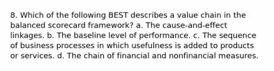 8. Which of the following BEST describes a value chain in the balanced scorecard framework? a. The cause-and-effect linkages. b. The baseline level of performance. c. The sequence of business processes in which usefulness is added to products or services. d. The chain of financial and nonfinancial measures.