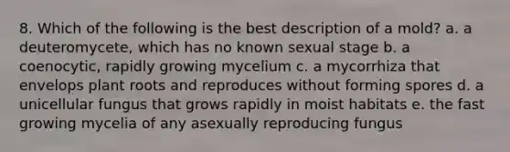 8. Which of the following is the best description of a mold? a. a deuteromycete, which has no known sexual stage b. a coenocytic, rapidly growing mycelium c. a mycorrhiza that envelops plant roots and reproduces without forming spores d. a unicellular fungus that grows rapidly in moist habitats e. the fast growing mycelia of any asexually reproducing fungus