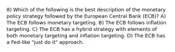 8) Which of the following is the best description of the monetary policy strategy followed by the European Central Bank (ECB)? A) The ECB follows monetary targeting. B) The ECB follows inflation targeting. C) The ECB has a hybrid strategy with elements of both monetary targeting and inflation targeting. D) The ECB has a Fed-like "just do it" approach.