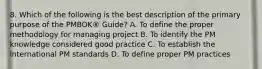 8. Which of the following is the best description of the primary purpose of the PMBOK® Guide? A. To define the proper methodology for managing project B. To identify the PM knowledge considered good practice C. To establish the international PM standards D. To define proper PM practices