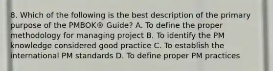 8. Which of the following is the best description of the primary purpose of the PMBOK® Guide? A. To define the proper methodology for managing project B. To identify the PM knowledge considered good practice C. To establish the international PM standards D. To define proper PM practices