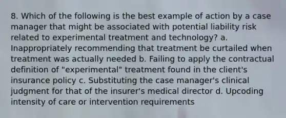 8. Which of the following is the best example of action by a case manager that might be associated with potential liability risk related to experimental treatment and technology? a. Inappropriately recommending that treatment be curtailed when treatment was actually needed b. Failing to apply the contractual definition of "experimental" treatment found in the client's insurance policy c. Substituting the case manager's clinical judgment for that of the insurer's medical director d. Upcoding intensity of care or intervention requirements