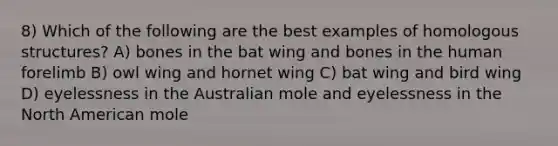 8) Which of the following are the best examples of homologous structures? A) bones in the bat wing and bones in the human forelimb B) owl wing and hornet wing C) bat wing and bird wing D) eyelessness in the Australian mole and eyelessness in the North American mole