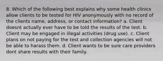 8. Which of the following best explains why some health clinics allow clients to be tested for HIV anonymously with no record of the clients name, address, or contact information? a. Client doesnt actually ever have to be told the results of the test. b. Client may be engaged in illegal activities (drug use). c. Client plans on not paying for the test and collection agencies will not be able to harass them. d. Client wants to be sure care providers dont share results with their family.