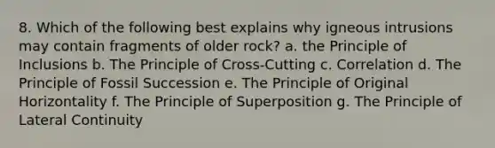 8. Which of the following best explains why igneous intrusions may contain fragments of older rock? a. the Principle of Inclusions b. The Principle of Cross-Cutting c. Correlation d. The Principle of Fossil Succession e. The Principle of Original Horizontality f. The Principle of Superposition g. The Principle of Lateral Continuity