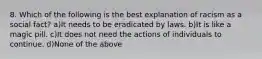 8. Which of the following is the best explanation of racism as a social fact? a)It needs to be eradicated by laws. b)It is like a magic pill. c)It does not need the actions of individuals to continue. d)None of the above