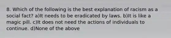 8. Which of the following is the best explanation of racism as a social fact? a)It needs to be eradicated by laws. b)It is like a magic pill. c)It does not need the actions of individuals to continue. d)None of the above