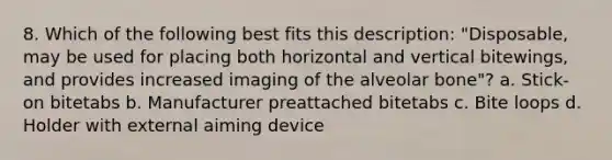 8. Which of the following best fits this description: "Disposable, may be used for placing both horizontal and vertical bitewings, and provides increased imaging of the alveolar bone"? a. Stick-on bitetabs b. Manufacturer preattached bitetabs c. Bite loops d. Holder with external aiming device