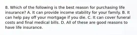 8. Which of the following is the best reason for purchasing life insurance? A. It can provide income stability for your family. B. It can help pay off your mortgage if you die. C. It can cover funeral costs and final medical bills. D. All of these are good reasons to have life insurance.