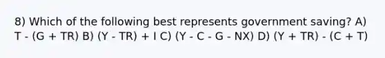 8) Which of the following best represents government saving? A) T - (G + TR) B) (Y - TR) + I C) (Y - C - G - NX) D) (Y + TR) - (C + T)