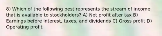 8) Which of the following best represents the stream of income that is available to stockholders? A) Net profit after tax B) Earnings before interest, taxes, and dividends C) Gross profit D) Operating profit