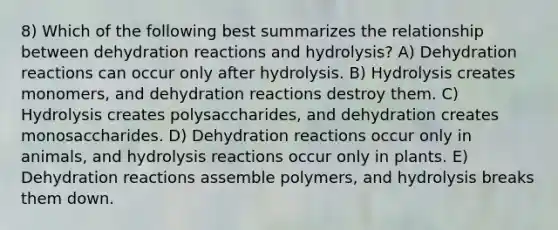 8) Which of the following best summarizes the relationship between dehydration reactions and hydrolysis? A) Dehydration reactions can occur only after hydrolysis. B) Hydrolysis creates monomers, and dehydration reactions destroy them. C) Hydrolysis creates polysaccharides, and dehydration creates monosaccharides. D) Dehydration reactions occur only in animals, and hydrolysis reactions occur only in plants. E) Dehydration reactions assemble polymers, and hydrolysis breaks them down.