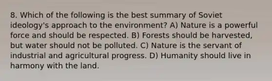 8. Which of the following is the best summary of Soviet ideology's approach to the environment? A) Nature is a powerful force and should be respected. B) Forests should be harvested, but water should not be polluted. C) Nature is the servant of industrial and agricultural progress. D) Humanity should live in harmony with the land.