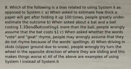 8. Which of the following is a bias related to using System II as opposed to System I: a) When asked to estimate how thick a paper will get after folding it up 100 times, people greatly under-estimate the outcome b) When asked about a bat and a ball costing 1.10 and bat costing1 more than the ball, people wrongly assume that the bat costs 1 c) When asked whether the words "vote" and "goat" rhyme, people may wrongly assume that they do not rhyme because of the words' spellings. d) When driving in skids (slipper ground due to snow), people wrongly try turn the wheel in the opposite direction of where they are sliding and this makes things worse e) All of the above are examples of using System I instead of System II