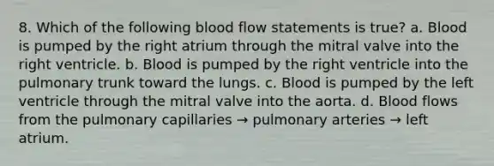 8. Which of the following blood flow statements is true? a. Blood is pumped by the right atrium through the mitral valve into the right ventricle. b. Blood is pumped by the right ventricle into the pulmonary trunk toward the lungs. c. Blood is pumped by the left ventricle through the mitral valve into the aorta. d. Blood flows from the pulmonary capillaries → pulmonary arteries → left atrium.