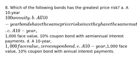 8. Which of the following bonds has the greatest price risk? a. A 10-year 100 annuity. b. All 10-year bonds have the same price risk since they have the same maturity. c. A 10-year,1,000 face value, 10% coupon bond with semiannual interest payments. d. A 10-year, 1,000 face value, zero coupon bond. e. A 10-year,1,000 face value, 10% coupon bond with annual interest payments.