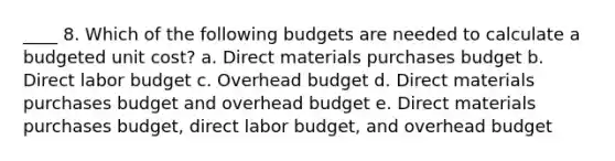 ____ 8. Which of the following budgets are needed to calculate a budgeted unit cost? a. Direct materials purchases budget b. Direct labor budget c. Overhead budget d. Direct materials purchases budget and overhead budget e. Direct materials purchases budget, direct labor budget, and overhead budget