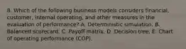 8. Which of the following business models considers financial, customer, internal operating, and other measures in the evaluation of performance? A. Deterministic simulation. B. Balanced scorecard. C. Payoff matrix. D. Decision tree. E. Chart of operating performance (COP).