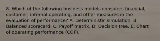 8. Which of the following business models considers financial, customer, internal operating, and other measures in the evaluation of performance? A. Deterministic simulation. B. Balanced scorecard. C. Payoff matrix. D. Decision tree. E. Chart of operating performance (COP).