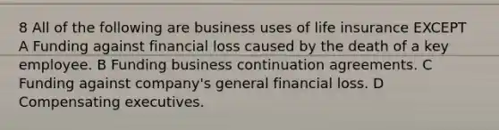 8 All of the following are business uses of life insurance EXCEPT A Funding against financial loss caused by the death of a key employee. B Funding business continuation agreements. C Funding against company's general financial loss. D Compensating executives.