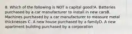 8. Which of the following is NOT a capital good?A. Batteries purchased by a car manufacturer to install in new carsB. Machines purchased by a car manufacturer to measure metal thicknesses C. A new house purchased by a familyD. A new apartment building purchased by a corporation