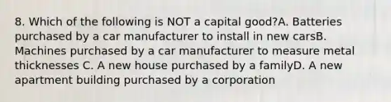 8. Which of the following is NOT a capital good?A. Batteries purchased by a car manufacturer to install in new carsB. Machines purchased by a car manufacturer to measure metal thicknesses C. A new house purchased by a familyD. A new apartment building purchased by a corporation