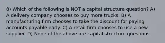 8) Which of the following is NOT a capital structure question? A) A delivery company chooses to buy more trucks. B) A manufacturing firm chooses to take the discount for paying accounts payable early. C) A retail firm chooses to use a new supplier. D) None of the above are capital structure questions.