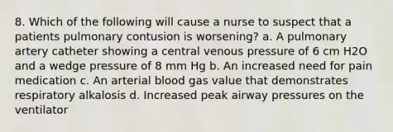 8. Which of the following will cause a nurse to suspect that a patients pulmonary contusion is worsening? a. A pulmonary artery catheter showing a central venous pressure of 6 cm H2O and a wedge pressure of 8 mm Hg b. An increased need for pain medication c. An arterial blood gas value that demonstrates respiratory alkalosis d. Increased peak airway pressures on the ventilator