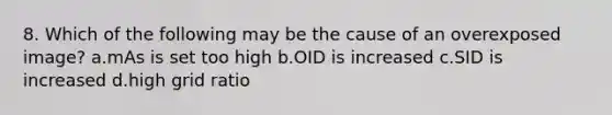 8. Which of the following may be the cause of an overexposed image? a.mAs is set too high b.OID is increased c.SID is increased d.high grid ratio