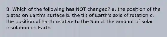 8. Which of the following has NOT changed? a. the position of the plates on Earth's surface b. the tilt of Earth's axis of rotation c. the position of Earth relative to the Sun d. the amount of solar insulation on Earth