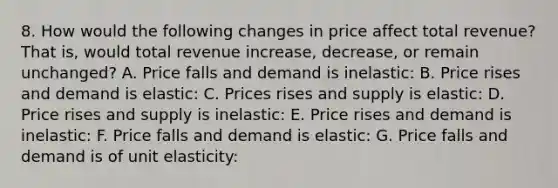 8. How would the following changes in price affect total revenue? That is, would total revenue increase, decrease, or remain unchanged? A. Price falls and demand is inelastic: B. Price rises and demand is elastic: C. Prices rises and supply is elastic: D. Price rises and supply is inelastic: E. Price rises and demand is inelastic: F. Price falls and demand is elastic: G. Price falls and demand is of unit elasticity: