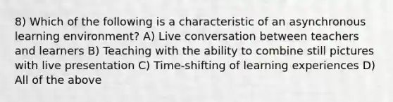 8) Which of the following is a characteristic of an asynchronous learning environment? A) Live conversation between teachers and learners B) Teaching with the ability to combine still pictures with live presentation C) Time-shifting of learning experiences D) All of the above