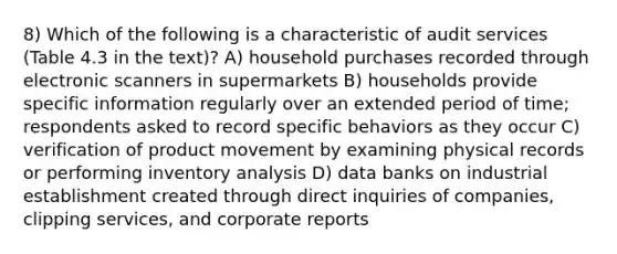 8) Which of the following is a characteristic of audit services (Table 4.3 in the text)? A) household purchases recorded through electronic scanners in supermarkets B) households provide specific information regularly over an extended period of time; respondents asked to record specific behaviors as they occur C) verification of product movement by examining physical records or performing inventory analysis D) data banks on industrial establishment created through direct inquiries of companies, clipping services, and corporate reports