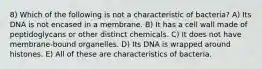 8) Which of the following is not a characteristic of bacteria? A) Its DNA is not encased in a membrane. B) It has a cell wall made of peptidoglycans or other distinct chemicals. C) It does not have membrane-bound organelles. D) Its DNA is wrapped around histones. E) All of these are characteristics of bacteria.