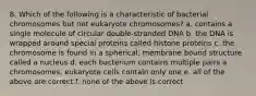 8. Which of the following is a characteristic of bacterial chromosomes but not eukaryote chromosomes? a. contains a single molecule of circular double-stranded DNA b. the DNA is wrapped around special proteins called histone proteins c. the chromosome is found in a spherical, membrane bound structure called a nucleus d. each bacterium contains multiple pairs a chromosomes, eukaryote cells contain only one e. all of the above are correct f. none of the above is correct