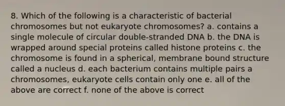 8. Which of the following is a characteristic of bacterial chromosomes but not eukaryote chromosomes? a. contains a single molecule of circular double-stranded DNA b. the DNA is wrapped around special proteins called histone proteins c. the chromosome is found in a spherical, membrane bound structure called a nucleus d. each bacterium contains multiple pairs a chromosomes, eukaryote cells contain only one e. all of the above are correct f. none of the above is correct