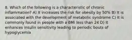 8. Which of the following is a characteristic of chronic inflammation? A) It increases the risk for obesity by 50% B) It is associated with the development of metabolic syndrome C) It is commonly found in people with a BMI less than 24 D) It enhances insulin sensitivity leading to periodic bouts of hypoglycemia