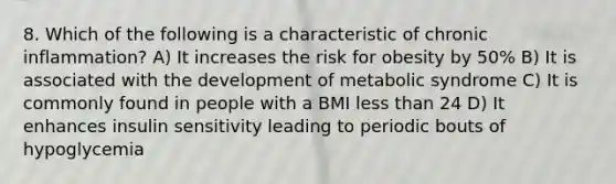 8. Which of the following is a characteristic of chronic inflammation? A) It increases the risk for obesity by 50% B) It is associated with the development of metabolic syndrome C) It is commonly found in people with a BMI less than 24 D) It enhances insulin sensitivity leading to periodic bouts of hypoglycemia