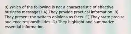 8) Which of the following is not a characteristic of effective business messages? A) They provide practical information. B) They present the writer's opinions as facts. C) They state precise audience responsibilities. D) They highlight and summarize essential information.